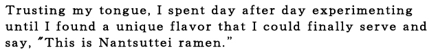 なんつッ亭：自分の舌を信じて、来る日も来る日もひたすら試作をくり返しました。 「これがなんつッ亭のラーメンです」 そういってお出しできる、たった一つの味を求めて。