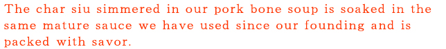 とんこつスープで煮込んだチャーシューを、創業以来、注ぎ足して使ってきた、旨みが凝縮した熟成タレに漬け込んでいます。
