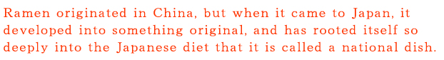 なんつッ亭：ラーメンの起源は中国といわれていますが、日本に伝わって独自の進化を遂げ、いまや「国民食」といわれるほど、日本人の食生活に根づいています。