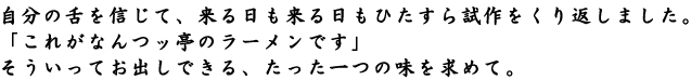 なんつッ亭：自分の舌を信じて、来る日も来る日もひたすら試作をくり返しました。 「これがなんつッ亭のラーメンです」 そういってお出しできる、たった一つの味を求めて。