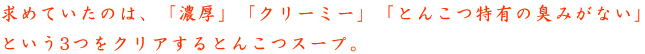 求めていたのは、「濃厚」「クリーミー」「とんこつ特有の臭みがない」という3つをクリアするとんこつスープ。