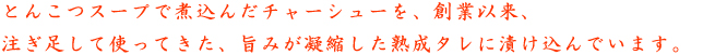 とんこつスープで煮込んだチャーシューを、創業以来、注ぎ足して使ってきた、旨みが凝縮した熟成タレに漬け込んでいます。